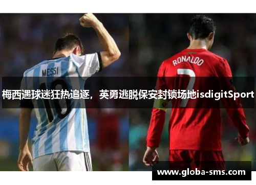 梅西遇球迷狂热追逐,英勇逃脱保安封锁场地isdigitSport